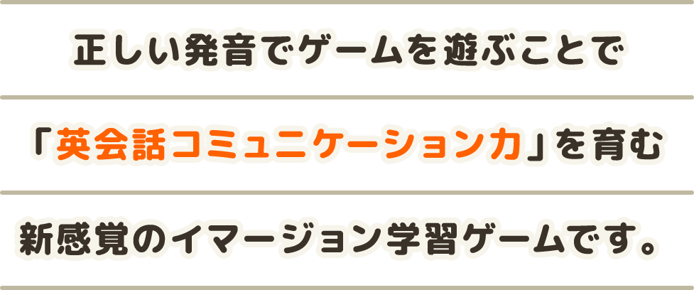 正しい発音でゲームを遊ぶことで「英会話コミュニケーション力」を育む新感覚のイマージョン学習ゲームです。