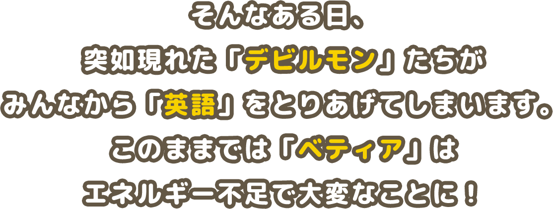 そんなある日、突如現れた「デビルモン」たちがみんなから「英語」をとりあげてしまいます。このままでは「ベティア」は エネルギー不足で大変なことに!